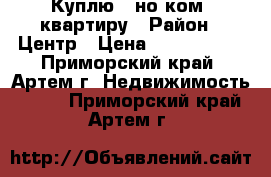 Куплю 1-но ком .квартиру › Район ­ Центр › Цена ­ 2 000 000 - Приморский край, Артем г. Недвижимость »    . Приморский край,Артем г.